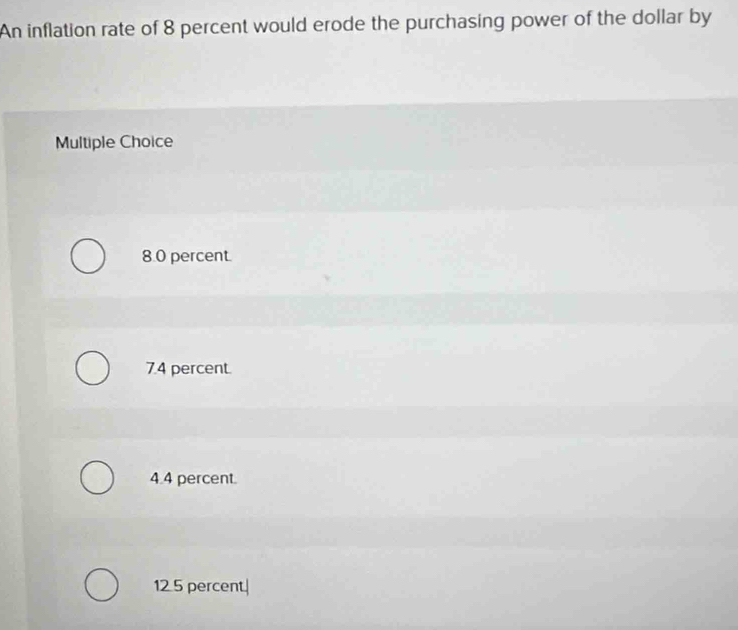 An inflation rate of 8 percent would erode the purchasing power of the dollar by
Multiple Choice
8.0 percent.
7.4 percent.
4.4 percent.
12 5 percent.