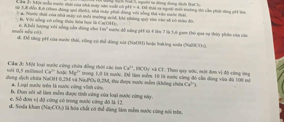 với đùng địch NaCl, người ta dùng dung dịch BaCl_2.
Câu 2: Một mẫu nước thải của nhà máy sản xuất có pH=4. Để thải ra ngoài môi trường thì cần phải tăng pH lên
từ 5,8 đến 8,6 (theo đúng qui định), nhà máy phải dùng vôi sống thả vào nước thải.
a. Nước thải của nhà máy có môi trường acid, khi nhúng quỳ tím vào sẽ có màu đỏ.
b. Vôi sống có công thức hóa học là Ca(OH)₂.
c. Khối lượng vôi sống cần dùng cho 1m^3 nước đề nâng pH từ 4 lên 7 là 5,6 gam (bỏ qua sự thủy phân của các
muối nếu có).
d. Để tăng pH của nước thải, cũng có thể dùng xút (NaOH) hoặc baking soda (NaHCO₃).
Cu 3: Một loại nước cứng chứa đồng thời các ion Ca^(2+). 1 HCO_3 * và Cl. Theo quy ước, một đơn vị độ cứng ứng
với 0,5 milimol Ca^(2+) hoặc Mg^(2+) trong 1,0 lít nước. Để làm mềm 10 lít nước cứng đó cần dùng vừa đủ 100 ml
dung dịch chứa NaOH 0,2M và Na_3PO_40,2M T, thu được nước mềm (không chứa Ca^(2+)).
a. Loại nước trên là nước cứng vĩnh cửu.
b. Đun sôi sẽ làm mềm được tính cứng của loại nước cứng này.
c. Số đơn vị độ cứng có trong nước cứng đó là 12.
d. Soda khan (Na_2CO_3) là hóa chất có thể dùng làm mềm nước cứng nói trên.