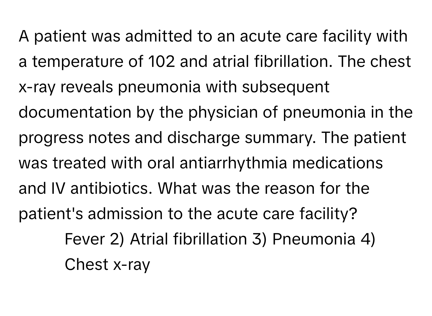 A patient was admitted to an acute care facility with a temperature of 102 and atrial fibrillation. The chest x-ray reveals pneumonia with subsequent documentation by the physician of pneumonia in the progress notes and discharge summary. The patient was treated with oral antiarrhythmia medications and IV antibiotics. What was the reason for the patient's admission to the acute care facility?

1) Fever 2) Atrial fibrillation 3) Pneumonia 4) Chest x-ray