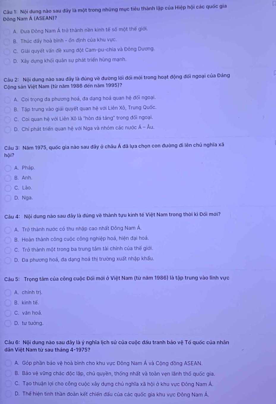 Nội dung nào sau đây là một trong những mục tiêu thành lập của Hiệp hội các quốc gia
Đông Nam Á (ASEAN)?
A. Đưa Đông Nam Á trở thành nền kinh tế số một thế giới.
B. Thúc đẩy hoà bình - ổn định của khu vực.
C. Giải quyết vấn đề xung đột Cam-pu-chia và Đông Dương.
D. Xây dựng khối quân sự phát triển hùng mạnh.
Câu 2: Nội dung nào sau đây là đúng về đường lối đối mới trong hoạt động đối ngoại của Đảng
Cộng sản Việt Nam (từ năm 1986 đến năm 1995)?
A. Coi trọng đa phương hoá, đa dạng hoá quan hệ đối ngoại.
B. Tập trung vào giải quyết quan hệ với Liên Xô, Trung Quốc.
C. Coi quan hệ với Liên Xô là 'hòn đá tảng' trong đối ngoại.
D. Chỉ phát triển quan hệ với Nga và nhóm các nước Á - Âu.
Câu 3: Năm 1975, quốc gia nào sau đây ở châu Á đã lựa chọn con đường đi lên chủ nghĩa xã
hội?
A. Pháp.
B. Anh.
C. Lào.
D. Nga.
Câu 4: Nội dung nào sau đây là đúng về thành tựu kinh tế Việt Nam trong thời kì Đối mới?
A. Trở thành nước có thu nhập cao nhất Đông Nam Á.
B. Hoàn thành công cuộc công nghiệp hoá, hiện đại hoá.
C. Trở thành một trong ba trung tâm tài chính của thế giới.
D. Đa phương hoá, đa dạng hoá thị trường xuất nhập khấu.
Câu 5: Trọng tâm của công cuộc Đối mới ở Việt Nam (từ năm 1986) là tập trung vào lĩnh vực
A. chính trị.
B. kinh tế.
C. văn hoá.
D. tư tưởng.
Câu 6: Nội dung nào sau đây là ý nghĩa lịch sử của cuộc đấu tranh bảo vệ Tổ quốc của nhân
dân Việt Nam từ sau tháng 4-1975?
A. Góp phần bảo vệ hoà bình cho khu vực Đông Nam Á và Cộng đồng ASEAN.
B. Bảo vệ vững chắc độc lập, chủ quyền, thống nhất và toàn vẹn lãnh thố quốc gia.
C. Tạo thuận lợi cho công cuộc xây dựng chủ nghĩa xã hội ở khu vực Đông Nam Á.
D. Thế hiện tinh thần đoàn kết chiến đấu của các quốc gia khu vực Đông Nam Á.