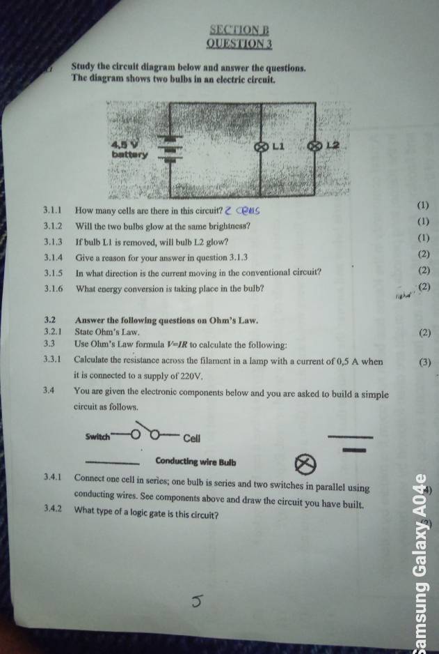 OUESTION 3 
Study the circuit diagram below and answer the questions. 
The diagram shows two bulbs in an electric circuit. 
3.1.1 How many cells are there in this circuit? C#S (1) 
3.1.2 Will the two bulbs glow at the same brightness? 
(1) 
3.1.3 If bulb L1 is removed, will bulb L2 glow? (1) 
3.1.4 Give a reason for your answer in question 3.1.3 (2) 
3.1.5 In what direction is the current moving in the conventional circuit? (2) 
3.1.6 What energy conversion is taking place in the bulb? (2) 
3.2 Answer the following questions on Ohm’s Law. 
3.2.1 State Ohm's Law. 
(2) 
3.3 Use Ohm’s Law formula V=IR to calculate the following: 
3.3.1 Calculate the resistance across the filament in a lamp with a current of 0,5 A when (3) 
it is connected to a supply of 220V. 
3.4 You are given the electronic components below and you are asked to build a simple 
circuit as follows. 
Switch Cell 
Conducting wire Bulb 
3.4.1 Connect one cell in series; one bulb is series and two switches in parallel using 
conducting wires. See components above and draw the circuit you have built. 
3.4.2 What type of a logic gate is this circuit? 
a