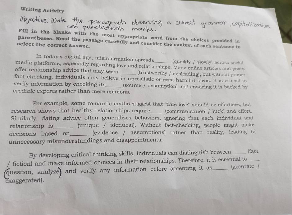 Writing Activity 
Fill in the blanks with the most appropriate word from the choices provided in 
parentheses. Read the passage carefully and consider the context of each sentence to 
select the correct answer. 
In today's digital age, misinformation spreads (quickly / slowly) across social 
media platforms, especially regarding love and relationships. Many online articles and posts 
offer relationship advice that may seem_ (trustworthy / misleading), but without proper 
fact-checking, individuals may believe in unrealistic or even harmful ideas. It is crucial to 
verify information by checking its_ (source / assumption) and ensuring it is backed by 
credible experts rather than mere opinions. 
For example, some romantic myths suggest that "true love" should be effortless, but 
research shows that healthy relationships require_ (communication / luck) and effort. 
Similarly, dating advice often generalizes behaviors, ignoring that each individual and 
relationship is_ (unique / identical). Without fact-checking, people might make 
decisions based on_ (evidence / assumptions) rather than reality, leading to 
unnecessary misunderstandings and disappointments. 
By developing critical thinking skills, individuals can distinguish between_ (fact 
/ fiction) and make informed choices in their relationships. Therefore, it is essential to_ 
question, analyze, and verify any information before accepting it as_ (accurate / 
exaggerated).