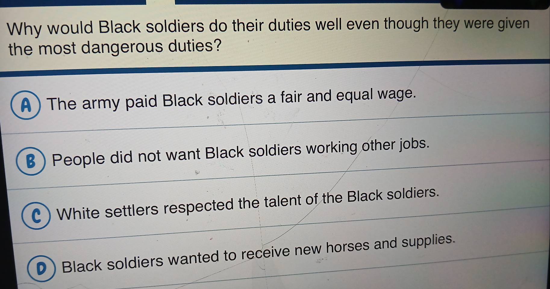 Why would Black soldiers do their duties well even though they were given
the most dangerous duties?
A) The army paid Black soldiers a fair and equal wage.
B ) People did not want Black soldiers working other jobs.
C ) White settlers respected the talent of the Black soldiers.
D ) Black soldiers wanted to receive new horses and supplies.