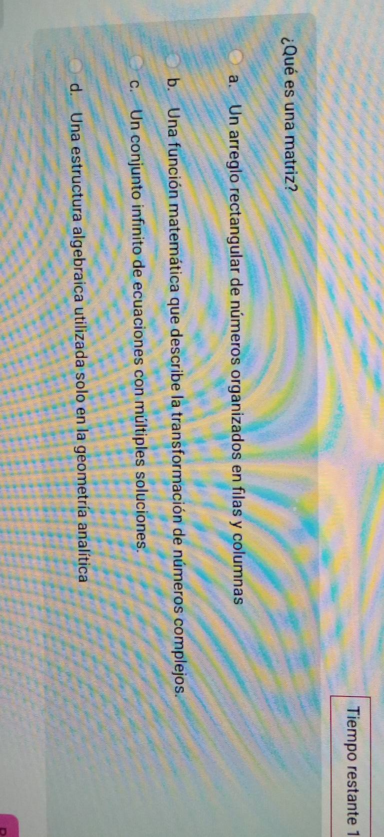 Tiempo restante 1
¿Qué es una matriz?
a. Un arreglo rectangular de números organizados en filas y columnas
b Una función matemática que describe la transformación de números complejos.. Un conjunto infinito de ecuaciones con múltiples soluciones.
d. Una estructura algebraica utilizada solo en la geometría analítica
