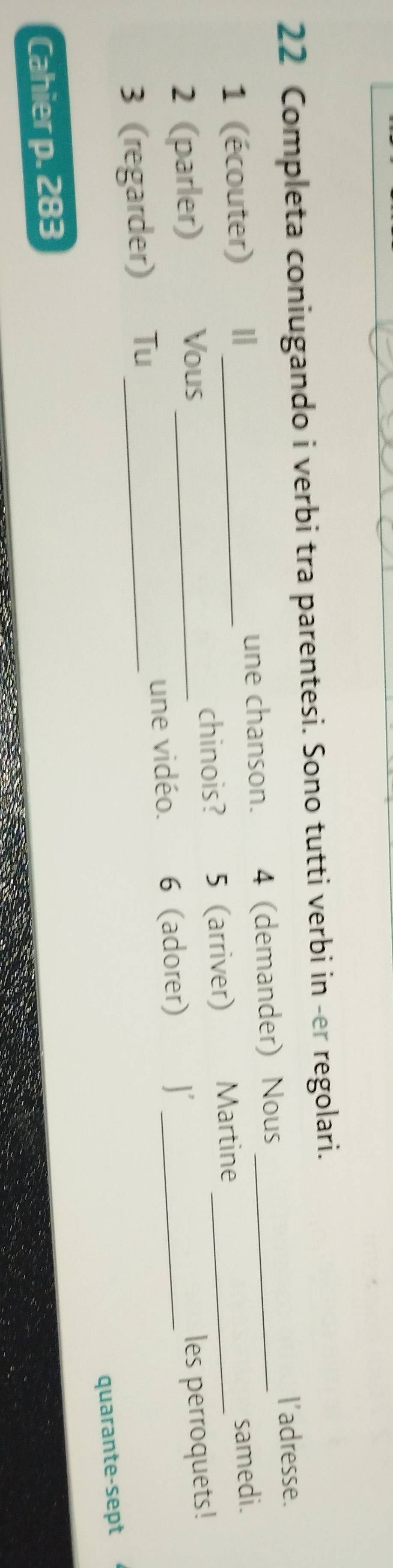 Completa coniugando i verbi tra parentesi. Sono tutti verbi in -er regolari. 
l'adresse. 
1 (écouter) I une chanson. 4 (demander) Nous_ 
samedi. 
2 (parler) Vous _chinois? 5 (arriver) Martine 
les perroquets! 
3 (regarder) Tu _une vidéo. 6 (adorer) 
quarante-sept 
Cahier p. 283