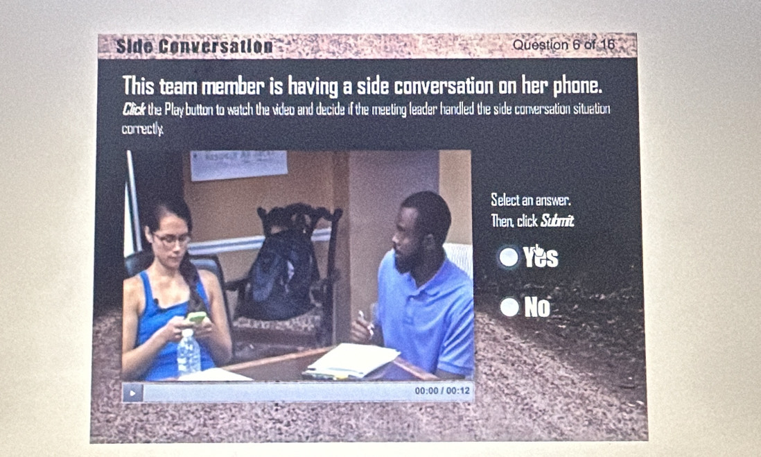 Side Conversation Question 6 of 16
This team member is having a side conversation on her phone.
Click the Playbutton to watch the video and decide if the meeting leader handled the side conversation situation
correctly
elect an answer.
hen, click Submit
Yes
No