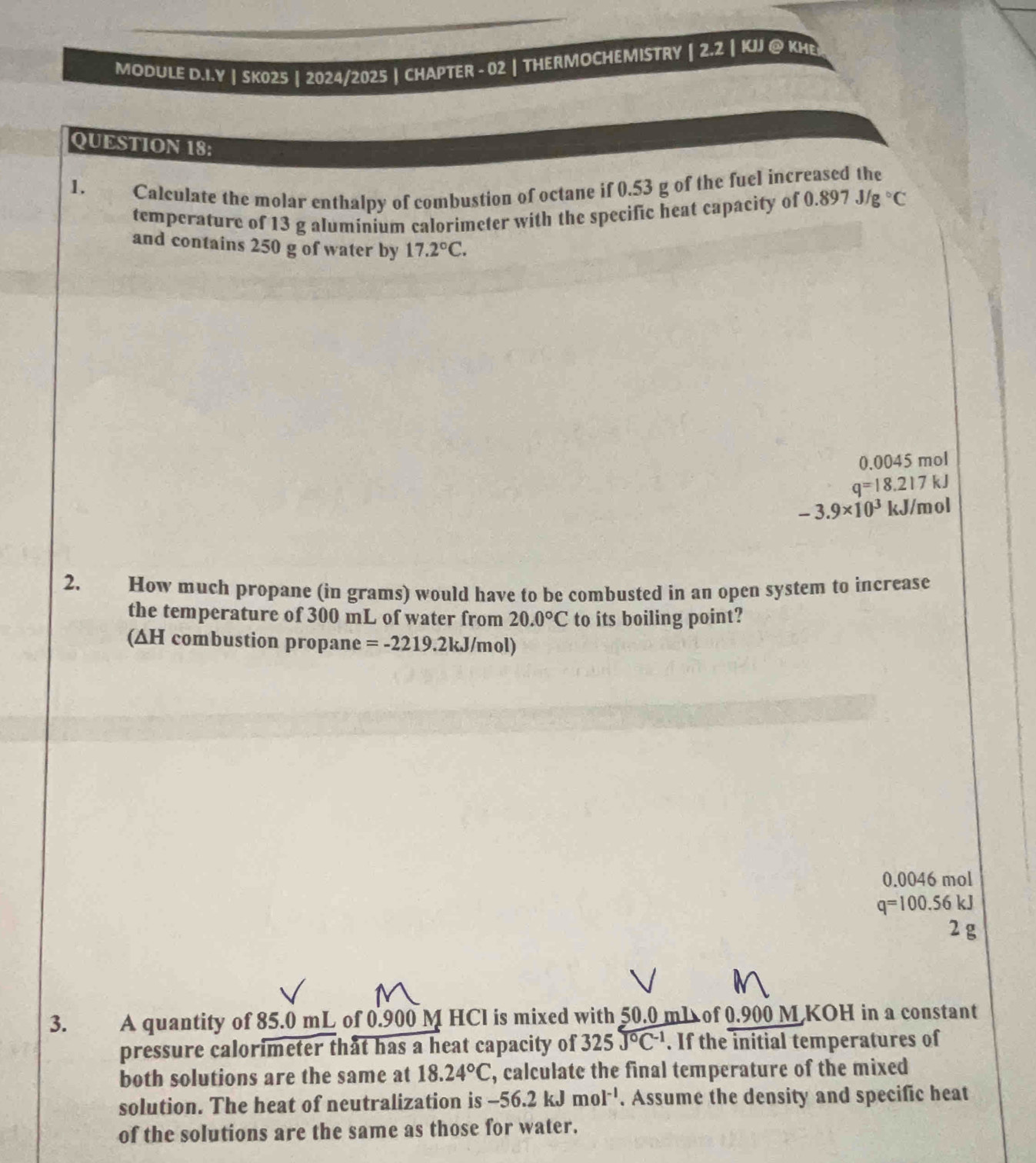 MODULE D.I.Y | SK025 | 2024/2025 | CHAPTER - 02 | THERMOCHEMISTRY |2.2 | KJJ @ KHE
QUESTION 18:
1. Calculate the molar enthalpy of combustion of octane if 0.53 g of the fuel increased the
temperature of 13 g aluminium calorimeter with the specific heat capacity of 0.897J/g°C
and contains 250 g of water by 17.2°C.
0.0045 mol
q=18.217kJ
-3.9* 10^3 kJ/mol
2. How much propane (in grams) would have to be combusted in an open system to increase
the temperature of 300 mL of water from 20.0°C to its boiling point?
(∆H combustion propane =-2219.2kJ/mol)
0.0046 mol
q=100.56kJ
2 g
3. A quantity of 85.0 mL of 0.900 M HCl is mixed with 50.0 mL of 0.900 M, KOH in a constant
pressure calorimeter that has a heat capacity of 325sqrt[6](^0)C^(-1). If the initial temperatures of
both solutions are the same at 18.24°C , calculate the final temperature of the mixed
solution. The heat of neutralization is -56.2kJmol^(-1). Assume the density and specific heat
of the solutions are the same as those for water.