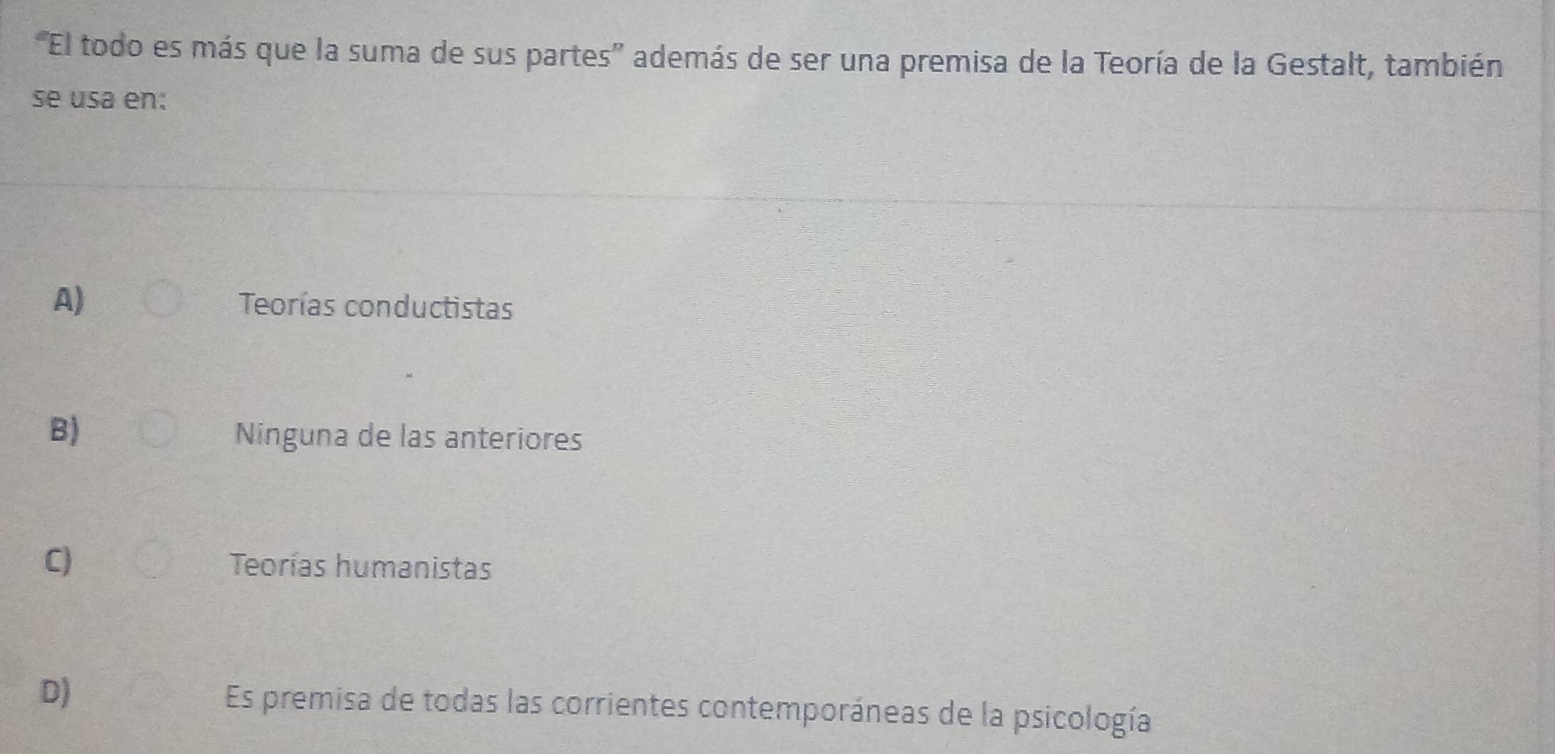 'El todo es más que la suma de sus partes'' además de ser una premisa de la Teoría de la Gestalt, también
se usa en:
A) Teorías conductistas
B)
Ninguna de las anteriores
C) Teorías humanistas
D) Es premisa de todas las corrientes contemporáneas de la psicología