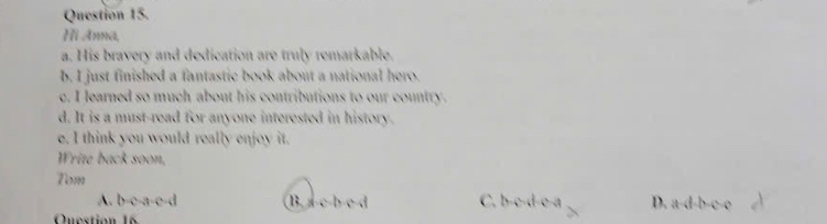 Hi Anna,
a. His bravery and dedication are truly remarkable.
b. I just finished a fantastic book about a national hero.
c. I learned so much about his contributions to our country.
d. It is a must-read for anyone interested in history.
e. I think you would really enjoy it.
Write back soon,
Tom
A. b-c-a-c-d B. a c b c d C. b-c-d-c-a D. a-d-b-c-o 
Quection 16