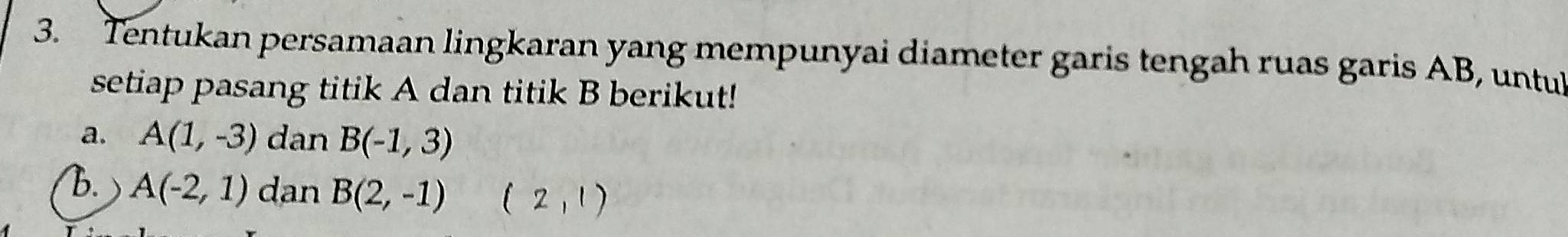 Tentukan persamaan lingkaran yang mempunyai diameter garis tengah ruas garis AB, untul 
setiap pasang titik A dan titik B berikut! 
a. A(1,-3) dan B(-1,3)
B. A(-2,1) dan B(2,-1) 2, 1