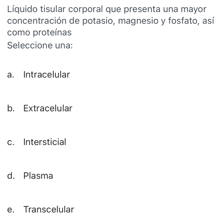 Líquido tisular corporal que presenta una mayor
concentración de potasio, magnesio y fosfato, así
como proteínas
Seleccione una:
a. Intracelular
b. Extracelular
c. Intersticial
d. Plasma
e. Transcelular