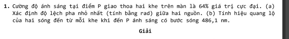 Cường độ ánh sáng tại điểm P giao thoa hai khe trên màn là 64% giá trị cực đại. (a) 
Xác định độ lệch pha nhỏ nhất (tính bằng rad) giữa hai nguồn. (b) Tính hiệu quang lộ 
của hai sóng đến từ mỗi khe khi đến P ánh sáng có bước sóng 486, 1 nm. 
Giải