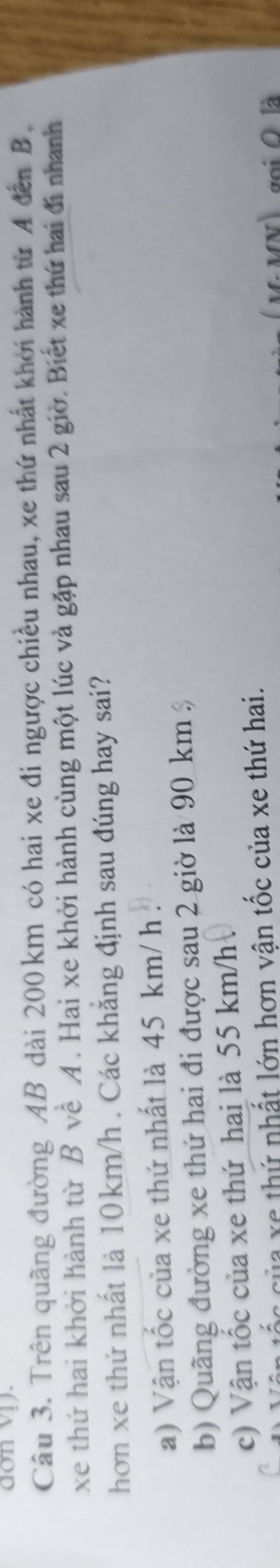 don vị).
Câu 3. Trên quãng đường AB dài 200 km có hai xe đi ngược chiều nhau, xe thứ nhất khởi hành từ A đến B,
xe thứ hai khởi hành từ B về A . Hai xe khởi hành cùng một lúc và gặp nhau sau 2 giờ. Biết xe thứ hai đi nhanh
hơn xe thứ nhất là 10km/h. Các khẳng định sau đúng hay sai?
a) Vận tốc của xe thứ nhất là 45 km/ h.
b) Quãng đường xe thứ hai đi được sau 2 giờ là 90 km
c) Vận tốc của xe thứ hai là 55 km/h
C e thứ nhất lớn hơn vận tốc của xe thứ hai.