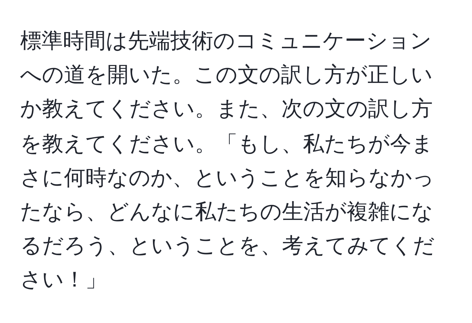 標準時間は先端技術のコミュニケーションへの道を開いた。この文の訳し方が正しいか教えてください。また、次の文の訳し方を教えてください。「もし、私たちが今まさに何時なのか、ということを知らなかったなら、どんなに私たちの生活が複雑になるだろう、ということを、考えてみてください！」