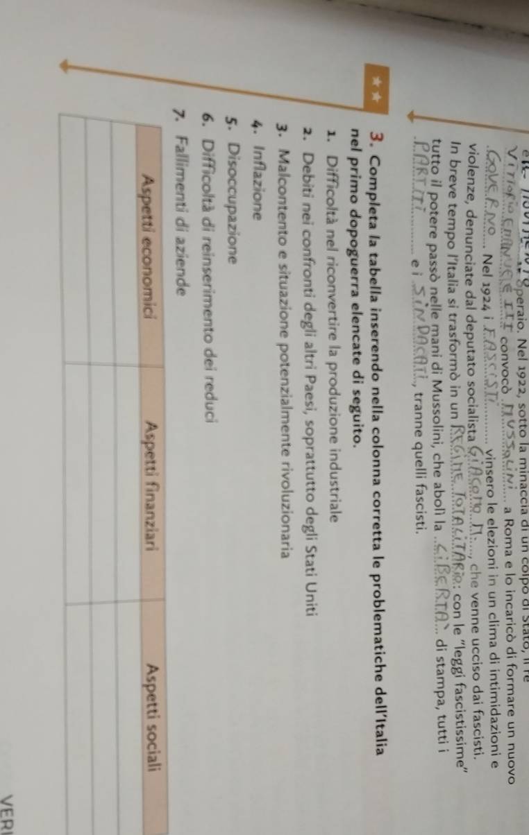 Speraio. Nel 1922, sotto la minaccia di un colpó di Stato, il f 
nvocò a Roma e lo incaricò di formare un nuovo 
.. Nel 1924 i vinsero le elezioni in un clima di intimidazioni e 
violenze, denunciate dal deputato socialista Na, che venne ucciso dai fascisti. 
In breve tempo l'Italia si trasformò in un ?: con e ''leggi fascistissime'' 
tutto il potere passò nelle mani di Mussolini, che abolì la ... 
di stampa, tutti i 
, tranne quelli fascisti. 
* 3. Completa la tabella inserendo nella colonna corretta le problematiche dell’Italia 
nel primo dopoguerra elencate di seguito. 
1. Difficoltà nel riconvertire la produzione industriale 
2. Debiti nei confronti degli altri Paesi, soprattutto degli Stati Uniti 
3. Malcontento e situazione potenzialmente rivoluzionaria 
4. Inflazione 
5. Disoccupazione 
6. Difficoltà di reinserimento dei reduci 
7. Fallimenti di aziende 
VERI