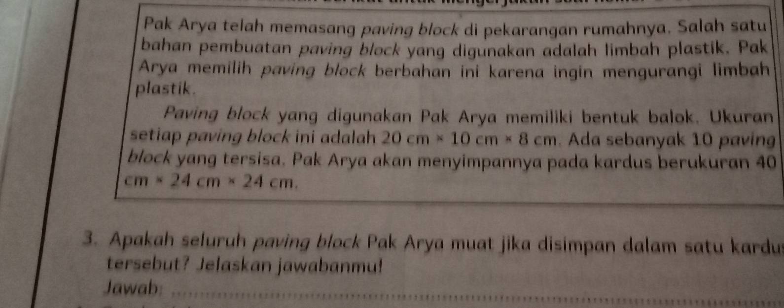 Pak Arya telah memasang paving block di pekarangan rumahnya. Salah satu 
bahan pembuatan paving block yang digunakan adalah limbah plastik. Pak 
Arya memilih paving block berbahan ini karena ingin mengurangi limbah 
plastik. 
Paving block yang digunakan Pak Arya memiliki bentuk balok. Ukuran 
setiap paving block ini adalah 20cm* 10cm* 8cm. Ada sebanyak 10 paving 
block yang tersisa. Pak Arya akan menyimpannya pada kardus berukuran 40
cm* 24cm* 24cm. 
3. Apakah seluruh paving block Pak Arya muat jika disimpan dalam satu kardu 
tersebut? Jelaskan jawabanmu! 
Jawab: