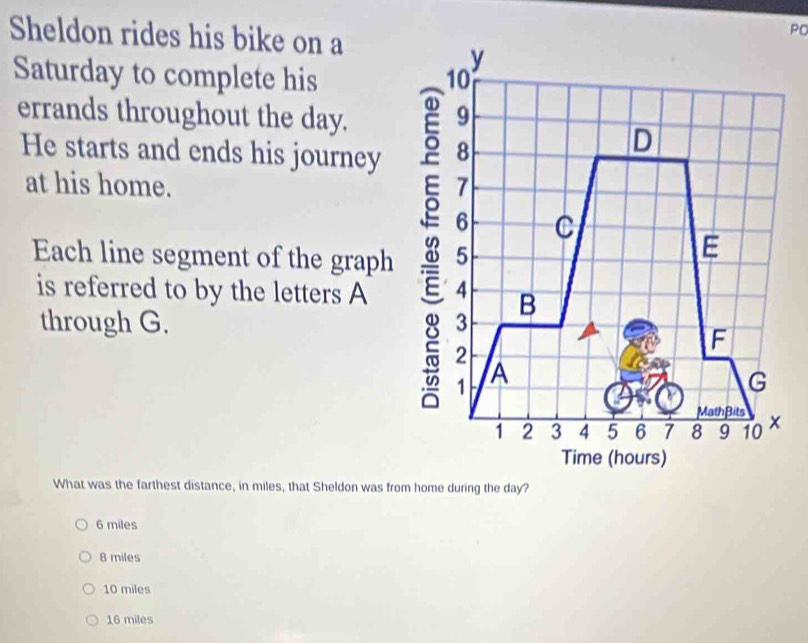 Sheldon rides his bike on a
PO
Saturday to complete his 
errands throughout the day.
He starts and ends his journey
at his home. 
Each line segment of the graph
is referred to by the letters A
through G. 
What was the farthest distance, in miles, that Sheldon was from home during the day?
6 miles
8 miles
10 miles
16 miles