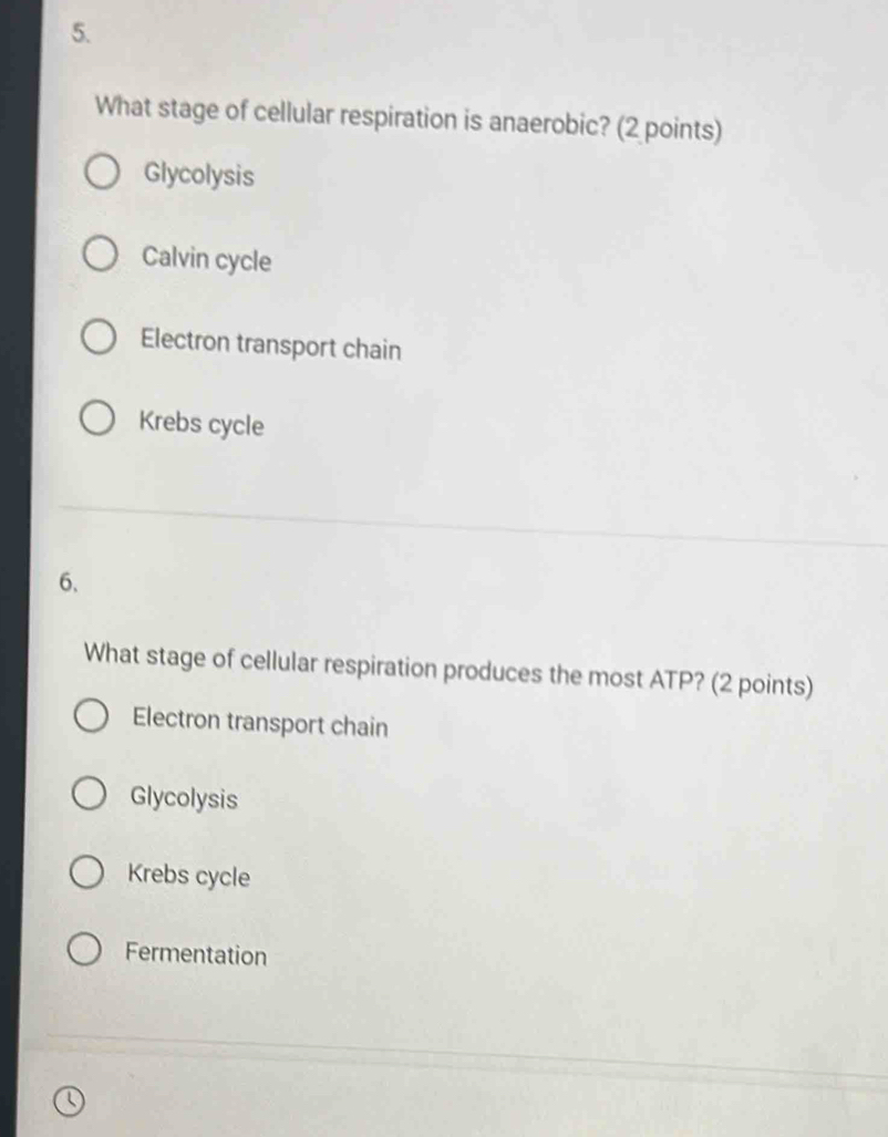 What stage of cellular respiration is anaerobic? (2 points)
Glycolysis
Calvin cycle
Electron transport chain
Krebs cycle
6、
What stage of cellular respiration produces the most ATP? (2 points)
Electron transport chain
Glycolysis
Krebs cycle
Fermentation