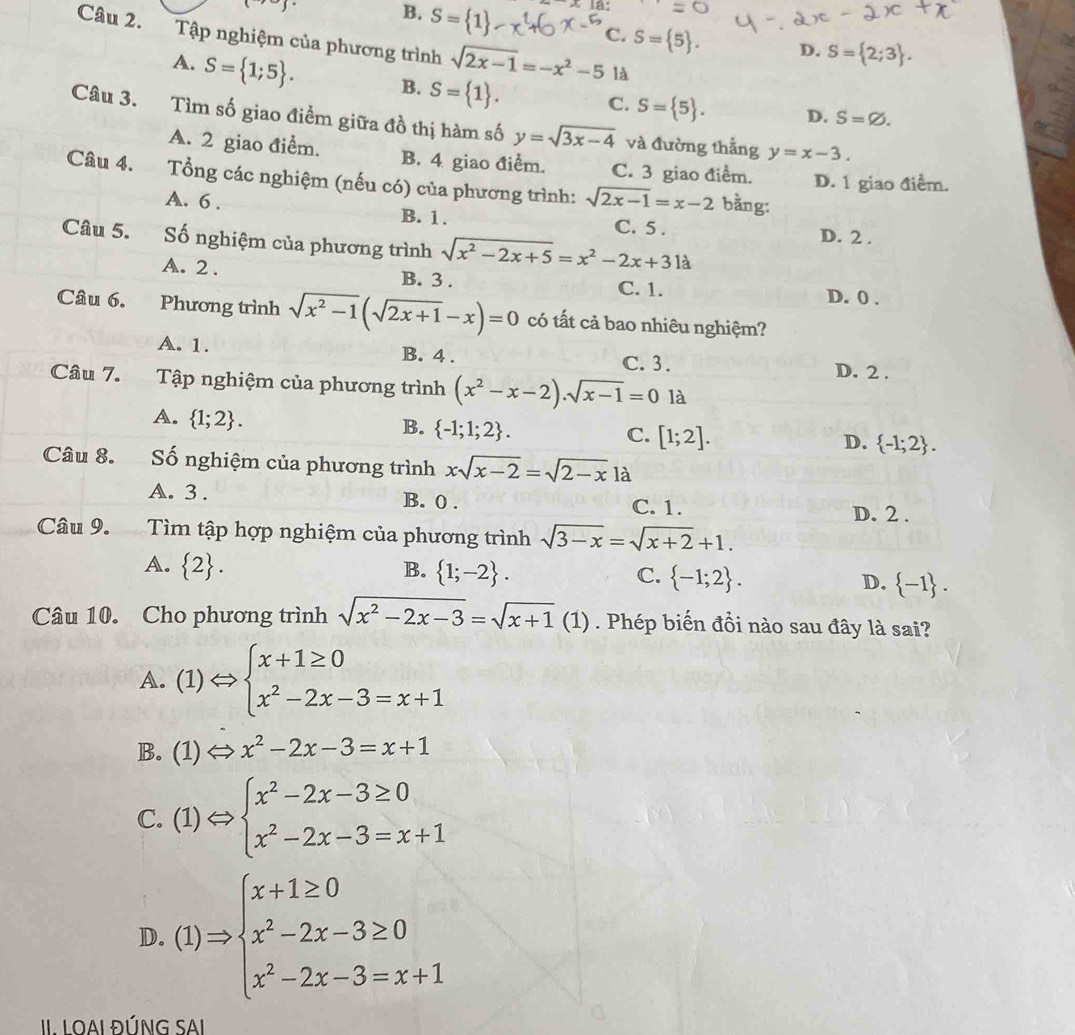 B. S= 1 là:
Câu 2. Tập nghiệm của phương trình sqrt(2x-1)=-x^2-5 là
C. S= 5 . D. S= 2;3 .
A. S= 1;5 . B. S= 1 .
C. S= 5 . D. S=varnothing .
Câu 3. Tìm số giao điềm giữa đồ thị hàm số y=sqrt(3x-4) và đường thẳng y=x-3.
A. 2 giao điểm. B. 4 giao điểm. C. 3 giao điểm. D. 1 giao điểm.
Câu 4. Tổng các nghiệm (nếu có) của phương trình: sqrt(2x-1)=x-2 bằng:
A. 6 . B. 1. C. 5 .
Câu 5. Số nghiệm của phương trình sqrt(x^2-2x+5)=x^2-2x+31a
D. 2 .
A. 2 . B. 3 . C. 1.
D. 0 .
Câu 6. Phương trình sqrt(x^2-1)(sqrt(2x+1)-x)=0 có tất cả bao nhiêu nghiệm?
A. 1. B. 4 . C. 3 . D. 2 .
Câu 7. Tập nghiệm của phương trình (x^2-x-2).sqrt(x-1)=0 là
A.  1;2 .
B.  -1;1;2 .
C. [1;2]. D.  -1;2 .
Câu 8. Số nghiệm của phương trình xsqrt(x-2)=sqrt(2-x)la
A. 3 . B. 0 . C. 1. D. 2 .
Câu 9. Tìm tập hợp nghiệm của phương trình sqrt(3-x)=sqrt(x+2)+1.
A.  2 . B.  1;-2 . C.  -1;2 . D.  -1 .
Câu 10. Cho phương trình sqrt(x^2-2x-3)=sqrt(x+1) C (1) . Phép biến đồi nào sau đây là sai?
A. (1)Leftrightarrow beginarrayl x+1≥ 0 x^2-2x-3=x+1endarray.
B. (1) Leftrightarrow x^2-2x-3=x+1
C. (1)Leftrightarrow beginarrayl x^2-2x-3≥ 0 x^2-2x-3=x+1endarray.
D. (1)Rightarrow beginarrayl x+1≥ 0 x^2-2x-3≥ 0 x^2-2x-3=x+1endarray.
II. LOAI ĐÚNG SAI