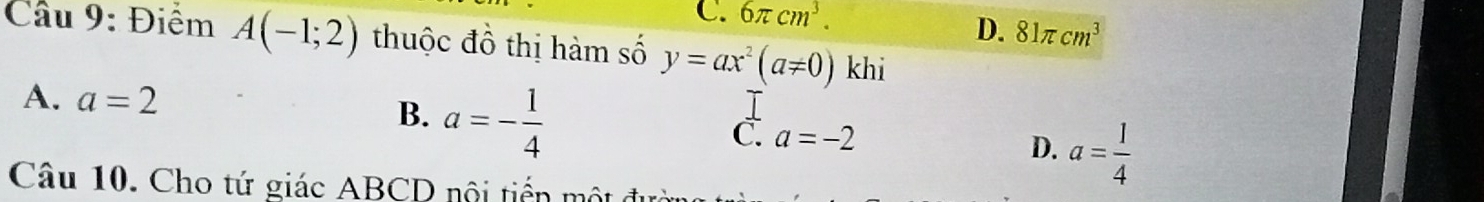 C. 6π cm^3.
D. 81π cm^3
Câu 9: Điểm A(-1;2) thuộc đồ thị hàm số y=ax^2(a!= 0) khi
A. a=2
B. a=- 1/4 
T
C a=-2
D. a= 1/4 
Câu 10. Cho tứ giác ABCD nội tiến mộ t ở