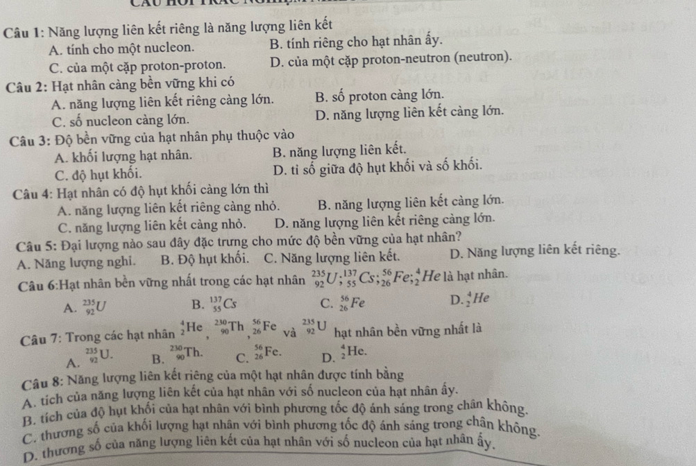 Năng lượng liên kết riêng là năng lượng liên kết
A. tính cho một nucleon. B. tính riêng cho hạt nhân ấy.
C. của một cặp proton-proton. D. của một cặp proton-neutron (neutron).
Câu 2: Hạt nhân càng bền vững khi có
A. năng lượng liên kết riêng càng lớn. B. số proton càng lớn.
C. số nucleon càng lớn. D. năng lượng liên kết càng lớn.
Câu 3: Độ bền vững của hạt nhân phụ thuộc vào
A. khối lượng hạt nhân. B. năng lượng liên kết.
C. độ hụt khối. D. tỉ số giữa độ hụt khối và số khối.
Câu 4: Hạt nhân có độ hụt khối càng lớn thì
A. năng lượng liên kết riêng càng nhỏ. B. năng lượng liên kết càng lớn.
C. năng lượng liên kết càng nhỏ. D. năng lượng liên kết riêng cảng lớn.
Câu 5: Đại lượng nào sau đây đặc trưng cho mức độ bền vững của hạt nhân?
A. Năng lượng nghi. B. Độ hụt khối. C. Năng lượng liên kết. D. Năng lượng liên kết riêng.
Câu 6 H ạt nhân bền vững nhất trong các hạt nhân _(92)^(235)U;_(55)^(137)Cs;_(26)^(56)Fe;_2^(4 He là hạt nhân.
A. _(92)^(235)U _(55)^(137)Cs C. _(26)^(56)Fe D. _2^4He
B.
Câu 7: Trong các hạt nhân _2^4He,_(90)^(230)Th,_(26)^(56)Fe vdot a) _(92)^(235)U hạt nhân bền vững nhất là
A. _(92)^(235)U.
B. _(90)^(230)Th.
C. _(26)^(56)Fe. _2^4He.
D.
Câu 8: Năng lượng liên kết riêng của một hạt nhân được tính bằng
A. tich của năng lượng liên kết của hạt nhân với số nucleon của hạt nhân ấy.
B. tích của độ hụt khối của hạt nhân với bình phương tốc độ ánh sáng trong chân không.
C. thương số của khối lượng hạt nhân với bình phương tốc độ ánh sáng trong chân không.
D. thương số của năng lượng liên kết của hạt nhân với số nucleon của hạt nhân ấy,