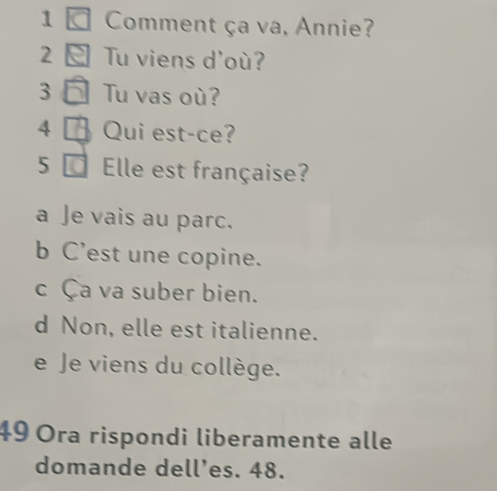 Comment ça va, Annie?
2 Tu viens d'où?
3 Tu vas où?
4 Qui est-ce?
5 Elle est française?
a Je vais au parc.
b C’est une copine.
c Ça va suber bien.
d Non, elle est italienne.
e Je viens du collège.
49 Ora rispondi liberamente alle
domande dell’es. 48.