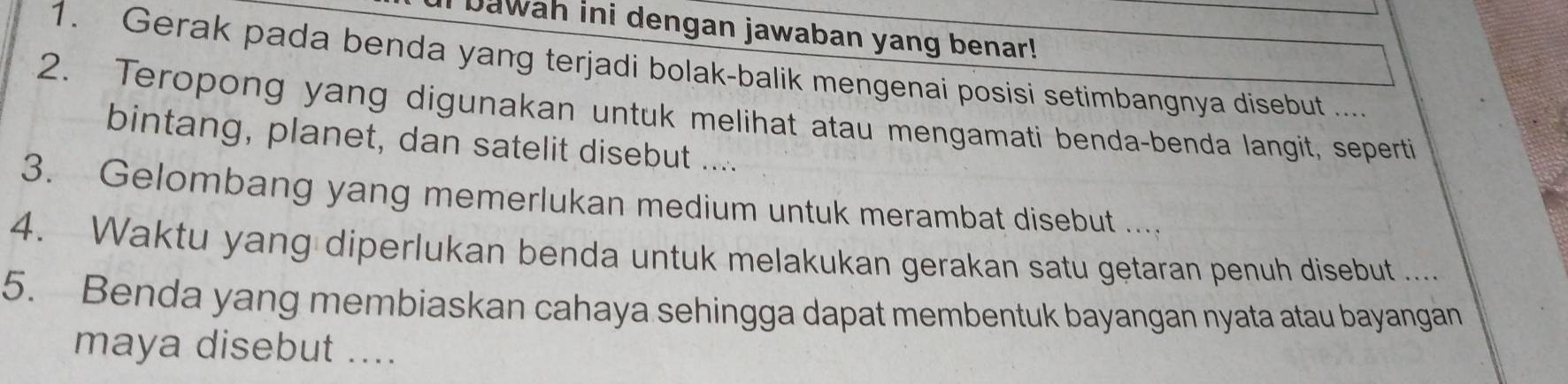 Dawah ini dengan jawaban yang benar! 
1. Gerak pada benda yang terjadi bolak-balik mengenai posisi setimbangnya disebut .... 
2. Teropong yang digunakan untuk melihat atau mengamati benda-benda langit, seperti 
bintang, planet, dan satelit disebut .... 
3. Gelombang yang memerlukan medium untuk merambat disebut .... 
4. Waktu yang diperlukan benda untuk melakukan gerakan satu getaran penuh disebut .... 
5. Benda yang membiaskan cahaya sehingga dapat membentuk bayangan nyata atau bayangan 
maya disebut ....