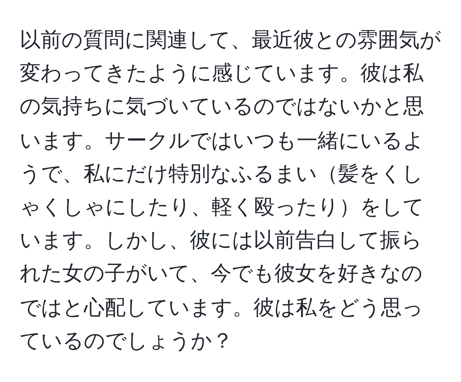 以前の質問に関連して、最近彼との雰囲気が変わってきたように感じています。彼は私の気持ちに気づいているのではないかと思います。サークルではいつも一緒にいるようで、私にだけ特別なふるまい髪をくしゃくしゃにしたり、軽く殴ったりをしています。しかし、彼には以前告白して振られた女の子がいて、今でも彼女を好きなのではと心配しています。彼は私をどう思っているのでしょうか？