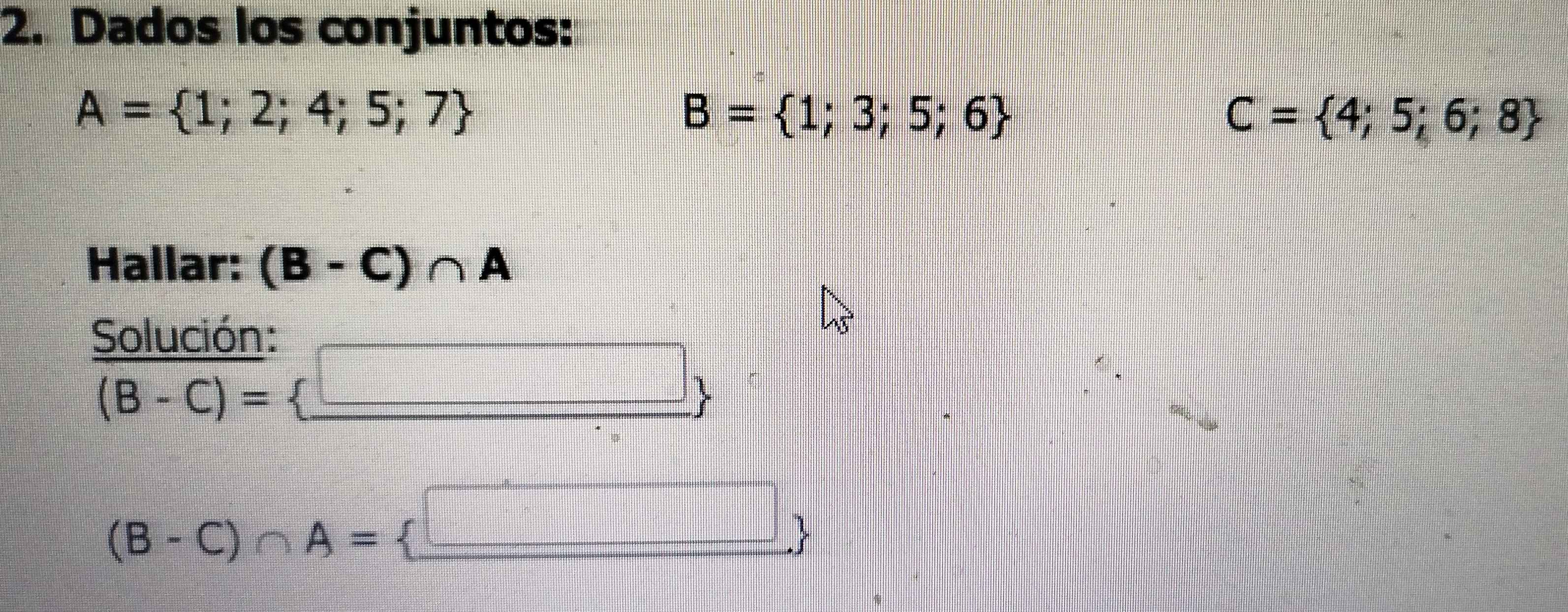 Dados los conjuntos:
A= 1;2;4;5;7
B= 1;3;5;6
C= 4;5;6;8
Hallar: (B-C)∩ A
Solución:
(B-C)=
∴ △ AE=□ /□  =□
(B-C)∩ A= □ 