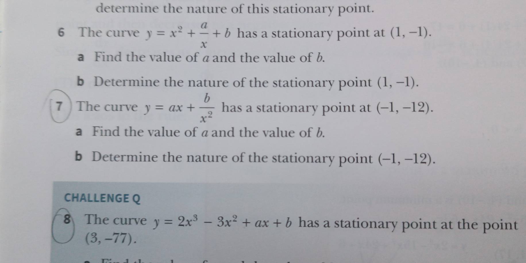 determine the nature of this stationary point. 
6 The curve y=x^2+ a/x +b has a stationary point at (1,-1). 
a Find the value of a and the value of b. 
b Determine the nature of the stationary point (1,-1). 
7 The curve y=ax+ b/x^2  has a stationary point at (-1,-12). 
a Find the value of a and the value of b. 
b Determine the nature of the stationary point (-1,-12). 
CHALLENGE Q 
8 The curve y=2x^3-3x^2+ax+b has a stationary point at the point
(3,-77).