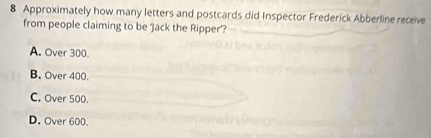 Approximately how many letters and postcards did Inspector Frederick Abberline receive
from people claiming to be ‘Jack the Ripper’?
A. Over 300.
B. Over 400.
C. Over 500.
D. Over 600.