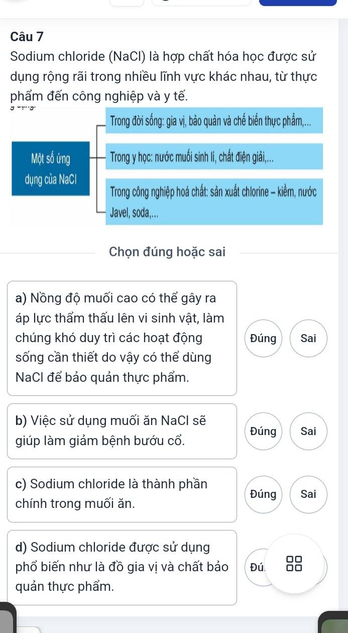 Sodium chloride (NaCl) là hợp chất hóa học được sử 
dụng rộng rãi trong nhiều lĩnh vực khác nhau, từ thực 
phẩm đến công nghiệp và y tế. 
Trong đời sống: gia vị, bảo quản và chế biến thực phẩm,... 
Một số ứng Trong y học: nước muối sinh lí, chất điện giải,... 
dụng của NaCl 
Trong công nghiệp hoá chất: sản xuất chlorine - kiềm, nước 
Javel, soda,... 
Chọn đúng hoặc sai 
a) Nồng độ muối cao có thể gây ra 
áp lực thẩm thấu lên vi sinh vật, làm 
chúng khó duy trì các hoạt động Đúng Sai 
sống cần thiết do vậy có thể dùng 
NaCl để bảo quản thực phẩm. 
b) Việc sử dụng muối ăn NaCl sẽ 
giúp làm giảm bệnh bướu cổ. Đúng Sai 
c) Sodium chloride là thành phần 
Đúng Sai 
chính trong muối ăn. 
d) Sodium chloride được sử dụng 
phổ biến như là đồ gia vị và chất bảo Đú 
quản thực phẩm.