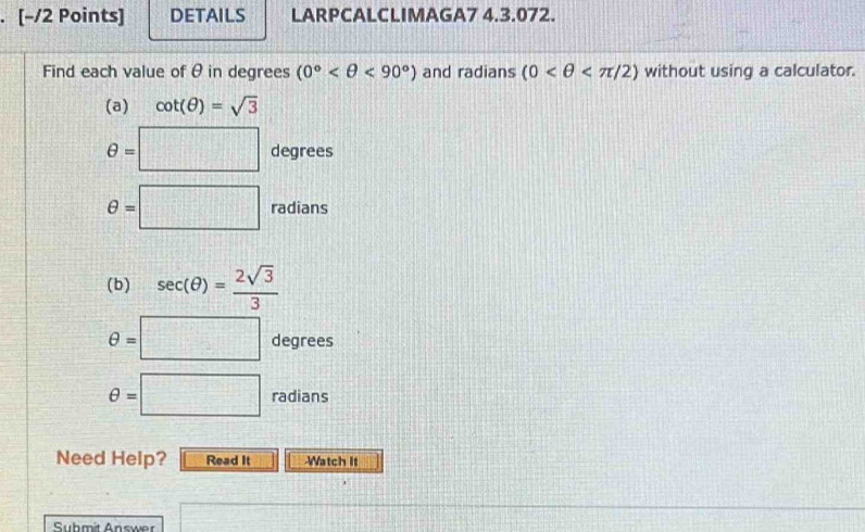 DETAILS LARPCALCLIMAGA7 4.3.072. 
Find each value of θ in degrees (0° <90°) and radians (0 without using a calculator. 
(a) cot (θ )=sqrt(3)
θ =□ degrees
θ =□ radians
(b) sec (θ )= 2sqrt(3)/3 
θ =□ degrees
θ =□ radians
Need Help? Read It -Watch It 
Submit Answer