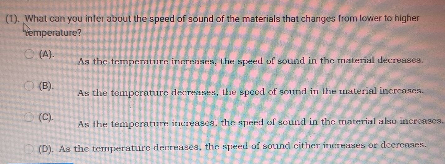 (1). What can you infer about the speed of sound of the materials that changes from lower to higher
temperature?
(A).
As the temperature increases, the speed of sound in the material decreases.
(B).
As the temperature decreases, the speed of sound in the material increases.
(C).
As the temperature increases, the speed of sound in the material also increases.
(D). As the temperature decreases, the speed of sound either increases or decreases.