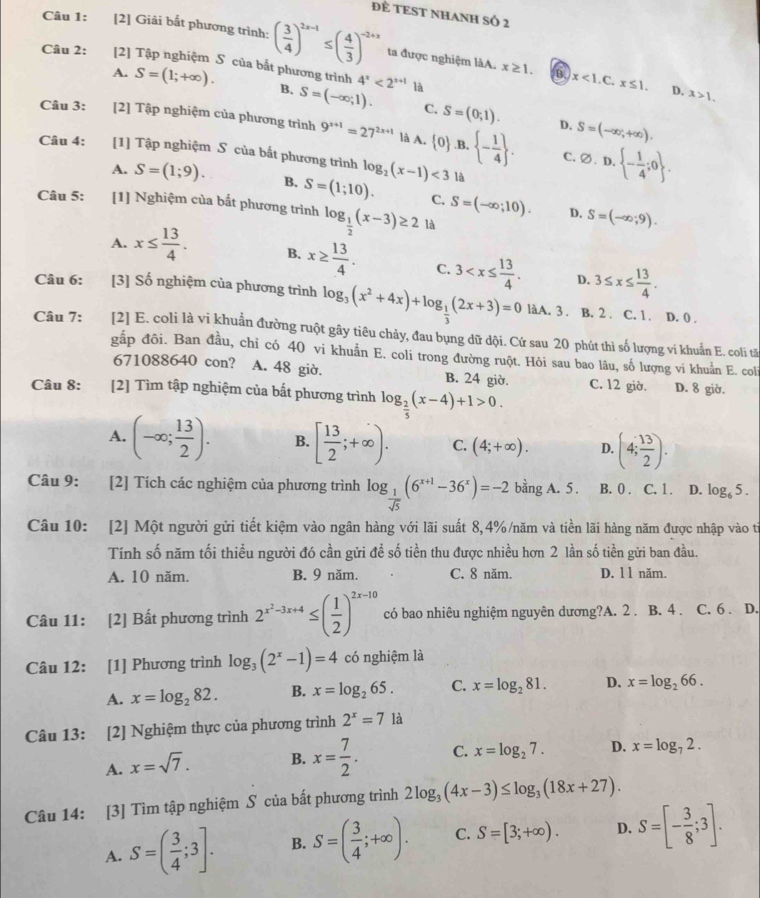 ĐÈ TEST NHANH SÓ 2
Câu 1: [2] Giải bất phương trình: ( 3/4 )^2x-1≤ ( 4/3 )^-2+x ta được nghiệm làA. x≥ 1. B. x<1.C
Câu 2: [2] Tập nghiệm S của bắt phương trình 4^x<2^(x+1) là
x≤ 1. D. x>1.
A. S=(1;+∈fty ). B. S=(-∈fty ;1). S=(0;1).
C.
D. S=(-∈fty ,+∈fty ).
Câu 3: [2] Tập nghiệm của phương trình 9^(x+1)=27^(2x+1) là A.  0 .B. - 1/4  . C. varnothing .D.  - 1/4 ;0 .
Câu 4: [1] Tập nghiệm S của bất phương trình log _2(x-1)<3</tex> là
A. S=(1;9).
B. S=(1;10). C. S=(-∈fty ;10). D. S=(-∈fty ;9).
Câu 5: :[1] Nghiệm của bất phương trình log _ 1/2 (x-3)≥ 2 là
A. x≤  13/4 .
B. x≥  13/4 .
C. 3 D. 3≤ x≤  13/4 .
Câu 6: [3] Số nghiệm của phương trình log _3(x^2+4x)+log _ 1/3 (2x+3)=0 làA. 3. B. 2 . C. 1 . D. 0 .
Câu 7: [2] E. coli là vi khuẩn đường ruột gây tiêu chảy, đau bụng dữ dội. Cứ sau 20 phút thì số lượng vi khuẩn E. coli tấ
gắp đôi. Ban đầu, chỉ có 40 vi khuẩn E. coli trong đường ruột. Hỏi sau bao lâu, số lượng vi khuẩn E. coli
671088640 con? A. 48 giờ. B. 24 giờ. C. 12 giờ. D. 8 giờ.
Câu 8: [2] Tìm tập nghiệm của bất phương trình log _ 2/5 (x-4)+1>0.
A. (-∈fty ; 13/2 ). [ 13/2 ;+∈fty ). C. (4;+∈fty ). D. (4; 13/2 ).
B.
Câu 9: [2] Tích các nghiệm của phương trình log _ 1/sqrt(5) (6^(x+1)-36^x)=-2 bằng A. 5. B. 0 . C. 1. D. log _65.
Câu 10: [2] Một người gửi tiết kiệm vào ngân hàng với lãi suất 8,4%/năm và tiền lãi hàng năm được nhập vào ti
Tính số năm tối thiều người đó cần gửi để số tiền thu được nhiều hơn 2 lần số tiền gửi ban đầu.
A. 10 năm. B. 9 năm. C. 8 năm. D. 11 năm.
Câu 11: [2] Bất phương trình 2^(x^2)-3x+4≤ ( 1/2 )^2x-10 có bao nhiêu nghiệm nguyên dương?A. 2 . B. 4 . C. 6 . D.
Câu 12: [1] Phương trình log _3(2^x-1)=4 có nghiệm là
A. x=log _282. B. x=log _265. C. x=log _281. D. x=log _266.
Câu 13: [2] Nghiệm thực của phương trình 2^x=7 là
A. x=sqrt(7).
C.
B. x= 7/2 . x=log _27. D. x=log _72.
Câu 14: [3] Tìm tập nghiệm S của bất phương trình 2log _3(4x-3)≤ log _3(18x+27).
A. S=( 3/4 ;3]. B. S=( 3/4 ;+∈fty ). C. S=[3;+∈fty ). D. S=[- 3/8 ;3].