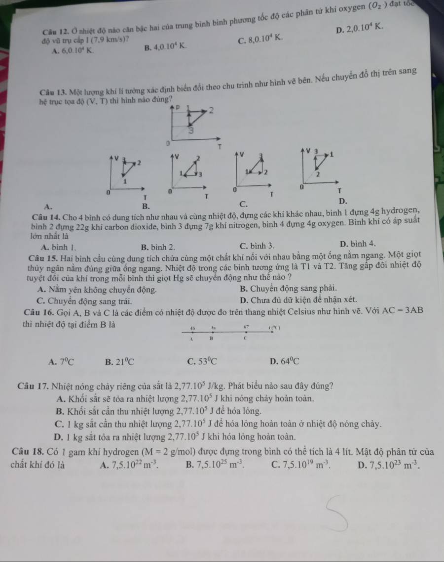 Cầu 12. Ở nhiệt độ nào căn bậc hai của trung bình bình phương tốc độ các phân tứ khí oxygen (O_2) đạt tóc
D. 2,0.10^4K.
độ vũ trụ cấp 1 (7,9 km/s)?
A. 6,0.10^4K. B. 4,0.10^4K. C. 8,0.10^4K.
Cầu 13. Một lượng khí lí tưởng xác định biển đồi theo chu trình như hình vẽ bên. Nếu chuyển đồ thị trên sang
hệ trục tọ a doverline Q(V.overline T) thì hình nào đúng?
p 2
3
D T
v
2 v a V 3 1
2
1 3 T 2 2
1
0
0 T
T
T
T
A.
B.
C.
D.
Câu 14. Cho 4 bình có dung tích như nhau và cùng nhiệt độ, đựng các khí khác nhau, bình 1 đựng 4g hydrogen,
binh 2 đựng 22g khí carbon dioxide, binh 3 dựng 7g khí nitrogen, bình 4 đựng 4g oxygen. Bình khí có áp suất
lớn nhật là
A. binh 1 B. binh 2. C. bình 3. D. bình 4.
Câu 15. Hai bình cầu cùng dung tích chứa cùng một chất khí nổi với nhau bằng một ống nằm ngang. Một giọt
thủy ngân nằm đúng giữa ống ngang. Nhiệt độ trong các bình tương ứng là T1 và T2. Tăng gấp đôi nhiệt độ
tuyệt đồi của khí trong mỗi bình thì giọt Hg sẽ chuyển động như thể nào ?
A. Nằm yên không chuyền động. B. Chuyển động sang phải.
C. Chuyển động sang trái. D. Chưa đủ dữ kiện để nhận xét.
Câu 16. Gọi A, B và C là các điểm có nhiệt độ được đo trên thang nhiệt Celsius như hình vẽ. Với AC=3AB
thì nhiệt độ tại điểm B là
46 1n 67 f(^circ C)
1 B 
A. 7^0C B. 21°C C. 53°C D. 64°C
Câu 17. Nhiệt nóng chảy riêng của sắt là 2,77.10^5 J/kg. Phát biểu nào sau đây đúng?
A. Khối sắt sẽ tỏa ra nhiệt lượng 2,77.10^5 J khi nóng chảy hoàn toàn.
B. Khối sắt cần thu nhiệt lượng 2,77.10^5 I đề hóa lóng.
C. 1 kg sắt cần thu nhiệt lượng 2,77.10^5 để hóa lỏng hoàn toàn ở nhiệt độ nóng chảy.
D. 1 kg sắt tỏa ra nhiệt lượng 2,77.10^5 J khi hóa lỏng hoàn toàn.
Câu 18. Có 1 gam khí hydrogen (M=2 g/mol) được đựng trong bình có thể tích là 4 lít. Mật độ phân tử của
chất khí đó là A. 7,5.10^(22)m^(-3). B. 7,5.10^(25)m^(-3). C. 7,5.10^(19)m^(-3). D. 7,5.10^(23)m^(-3).