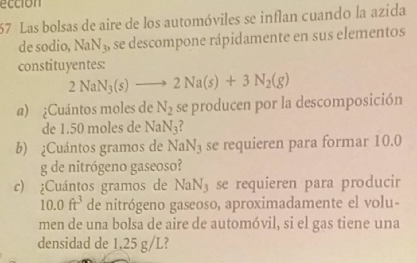 eccion 
67 Las bolsas de aire de los automóviles se inflan cuando la azida 
de sodio, NaN_3 , se descompone rápidamente en sus elementos 
constituyentes:
2NaN_3(s)to 2Na(s)+3N_2(g)
@) ¿Cuántos moles de N_2 se producen por la descomposición 
de 1.50 moles de NaN_3 ? 
b) ¿Cuántos gramos de NaN_3 se requieren para formar 10.0
g de nitrógeno gaseoso? 
c) ¿Cuántos gramos de NaN_3 se requieren para producir
10.0ft^3 de nitrógeno gaseoso, aproximadamente el volu- 
men de una bolsa de aire de automóvil, si el gas tiene una 
densidad de 1.25 g/L?