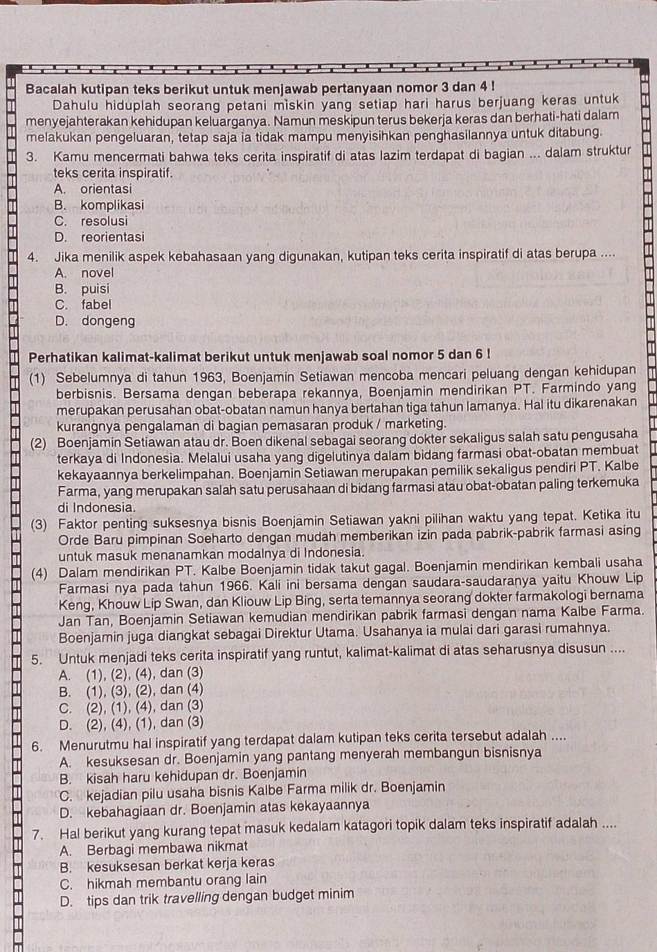 Bacalah kutipan teks berikut untuk menjawab pertanyaan nomor 3 dan 4 !
Dahulu hiduplah seorang petani miskin yang setiap hari harus berjuang keras untuk
menyejahterakan kehidupan keluarganya. Namun meskipun terus bekerja keras dan berhati-hati dalam
melakukan pengeluaran, tetap saja ia tidak mampu menyisihkan penghasilannya untuk ditabung.
3. Kamu mencermati bahwa teks cerita inspiratif di atas lazim terdapat di bagian ... dalam struktur
teks cerita inspiratif.
A. orientasi
B. komplikasi
C. resolusi
D. reorientasi
4. Jika menilik aspek kebahasaan yang digunakan, kutipan teks cerita inspiratif di atas berupa ....
A. novel
B. puisi
C. fabel
D. dongeng
Perhatikan kalimat-kalimat berikut untuk menjawab soal nomor 5 dan 6 !
(1) Sebelumnya di tahun 1963, Boenjamin Setiawan mencoba mencari peluang dengan kehidupan
berbisnis. Bersama dengan beberapa rekannya, Boenjamin mendirikan PT. Farmindo yang
merupakan perusahan obat-obatan namun hanya bertahan tiga tahun lamanya. Hal itu dikarenakan
kurangnya pengalaman di bagian pemasaran produk / marketing.
(2) Boenjamin Setiawan atau dr. Boen dikenal sebagai seorang dokter sekaligus salah satu pengusaha
terkaya di Indonesia. Melalui usaha yang digelutinya dalam bidang farmasi obat-obatan membuat
kekayaannya berkelimpahan. Boenjamin Setiawan merupakan pemilik sekaligus pendiri PT. Kalbe
Farma, yang merupakan salah satu perusahaan di bidang farmasi atau obat-obatan paling terkemuka
di Indonesia.
(3) Faktor penting suksesnya bisnis Boenjamin Setiawan yakni pilihan waktu yang tepat. Ketika itu
Orde Baru pimpinan Soeharto dengan mudah memberikan izin pada pabrik-pabrik farmasi asing
untuk masuk menanamkan modalnya di Indonesia.
(4) Dalam mendirikan PT. Kalbe Boenjamin tidak takut gagal. Boenjamin mendirikan kembali usaha
Farmasi nya pada tahun 1966. Kali ini bersama dengan saudara-saudaranya yaitu Khouw Lip
Keng, Khouw Lip Swan, dan Kliouw Lip Bing, serta temannya seorang dokter farmakologi bernama
Jan Tan, Boenjamin Setiawan kemudian mendirikan pabrik farmasi dengan nama Kalbe Farma.
Boenjamin juga diangkat sebagai Direktur Utama. Usahanya ia mulai dari garasi rumahnya.
5. Untuk menjadi teks cerita inspiratif yang runtut, kalimat-kalimat di atas seharusnya disusun ....
A. (1), (2), (4), dan (3)
B. (1), (3), (2), dan (4)
C. (2), (1), (4), dan (3)
D. (2), (4), (1), dan (3)
6. Menurutmu hal inspiratif yang terdapat dalam kutipan teks cerita tersebut adalah ....
A. kesuksesan dr. Boenjamin yang pantang menyerah membangun bisnisnya
B. kisah haru kehidupan dr. Boenjamin
C. kejadian pilu usaha bisnis Kalbe Farma milik dr. Boenjamin
D. kebahagiaan dr. Boenjamin atas kekayaannya
7. Hal berikut yang kurang tepat masuk kedalam katagori topik dalam teks inspiratif adalah ....
A. Berbagi membawa nikmat
B. kesuksesan berkat kerja keras
C. hikmah membantu orang lain
D. tips dan trik travelling dengan budget minim