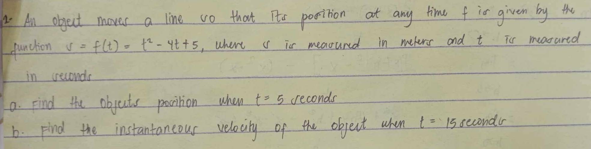 A An object moves a line vo that Its position at any time f io given by the 
function s=f(t)=t^2-4t+5 , where c is meaouned in meters and t is measared 
in seconds
a. Find the objects pocition when t=5 seconds
b. Find the instantaneous velocity of the object when t=15 secondr