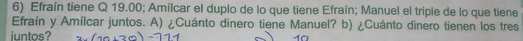 Efraín tiene Q 19.00; Amílcar el duplo de lo que tiene Efraín; Manuel el triple de lo que tiene 
Efraín y Amílcar juntos. A) ¿Cuánto dinero tiene Manuel? b) ¿Cuánto dinero tienen los tres 
juntos? 10