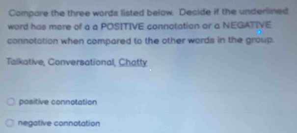 Compare the three words listed below. Decide if the underlined
word has more of a a POSITIVE connotation or a NEGATIVE
connotation when compared to the other words in the group.
Talkative, Conversational, Chatty
positive connotation
negative connotation