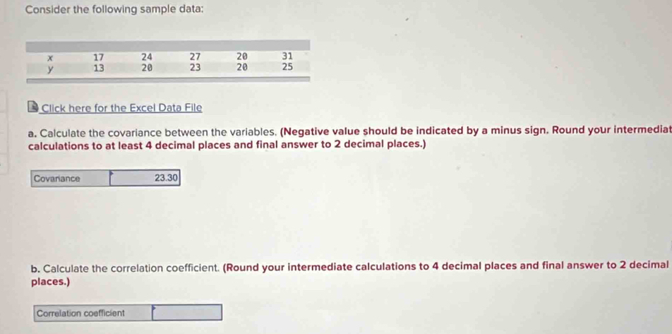 Consider the following sample data: 
* Click here for the Excel Data File 
a. Calculate the covariance between the variables. (Negative value should be indicated by a minus sign. Round your intermediat 
calculations to at least 4 decimal places and final answer to 2 decimal places.) 
Covariance 23.30
b. Calculate the correlation coefficient. (Round your intermediate calculations to 4 decimal places and final answer to 2 decimal 
places.) 
Correlation coefficient