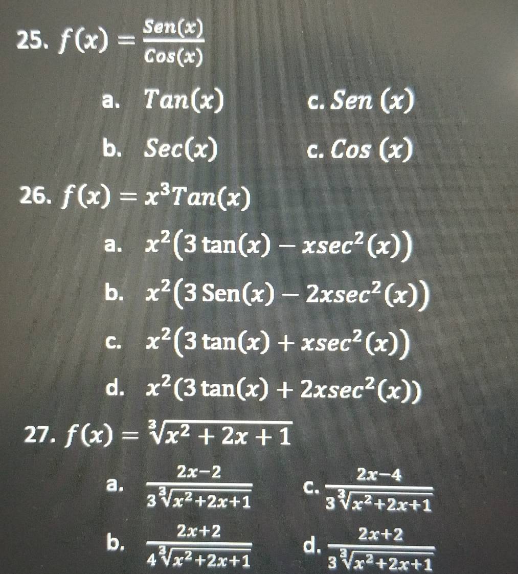 f(x)= Sen(x)/Cos(x) 
a. Tan(x) Sen(x)
C.
b. Sec(x) C. Cos(x)
26. f(x)=x^3Tan(x)
a. x^2(3tan (x)-xsec^2(x))
b. x^2(3Sen(x)-2xsec^2(x))
C. x^2(3tan (x)+xsec^2(x))
d. x^2(3tan (x)+2xsec^2(x))
27. f(x)=sqrt[3](x^2+2x+1)
a.  (2x-2)/3sqrt[3](x^2+2x+1)  C.  (2x-4)/3sqrt[3](x^2+2x+1) 
b.  (2x+2)/4sqrt[3](x^2+2x+1)  d.  (2x+2)/3sqrt[3](x^2+2x+1) 