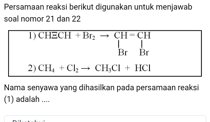 Persamaan reaksi berikut digunakan untuk menjawab 
soal nomor 21 dan 22
1) CH overline ECH+Br_2to CH=CH_Br 1 
2) CH_4+Cl_2to CH_3Cl+HCl
Nama senyawa yang dihasilkan pada persamaan reaksi 
(1) adalah ....