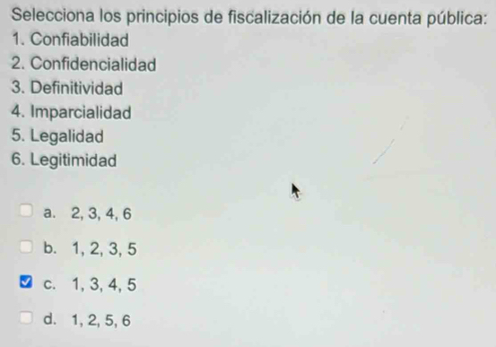 Selecciona los principios de fiscalización de la cuenta pública:
1. Confiabilidad
2. Confidencialidad
3. Definitividad
4. Imparcialidad
5. Legalidad
6. Legitimidad
a. 2, 3, 4, 6
b. 1, 2, 3, 5
c. 1, 3, 4, 5
d. 1, 2, 5, 6