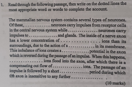 Read through the following passage, then write on the dotted lines the 
most appropriate word or words to complete the account. 
The mammalian nervous system contains several types of neurones. 
Of these,_ , neurones carry impulses from receptor cells 
in the central nervous system while ._ neurones carry 
impulses to_ and glands. The inside of a nerve axon 
has a lower concentration of . . . . ions than its 
surroundings, due to the action of a_ in its membrane. 
This imbalance of ions creates a _potential in the axon 
which is reversed during the passage of an impulse. When this happens, 
_ions flood into the axon, after which there is a 
compensating out flow of ._ ions. The passage of an 
impulse is followed by a short_ period during which 
the axon is insensitive to any further_ 
(10 marks)