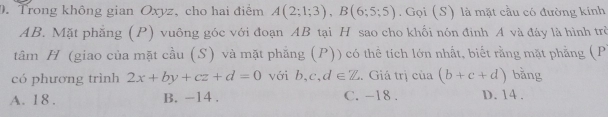 Trong không gian Oxyz, cho hai điểm A(2;1;3), B(6;5;5). Gọi (S) là mặt cầu có đường kính
AB. Mặt phăng (P) vuông góc với đoạn AB tại H sao cho khối nón đinh A và đáy là hình trò
tâm H (giao của mặt cầu (S) và mặt phẳng (P)) có thể tích lớn nhất, biết rằng mặt phẳng (P
có phương trình 2x+by+cz+d=0 với b, c, d∈ Z. Giá trị cử a(b+c+d) bằng
A. 18. B. -14. C. -18. D. 14.