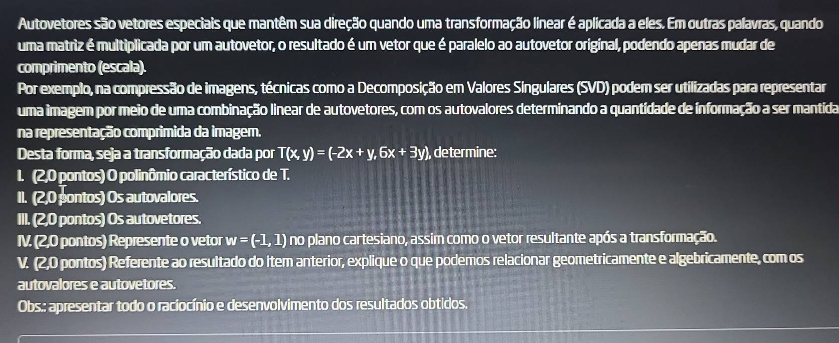 Autovetores são vetores especiais que mantêm sua direção quando uma transformação linear é aplicada a eles. Em outras palavras, quando 
uma matriz é multiplicada por um autovetor, o resultado é um vetor que é paralelo ao autovetor original, podendo apenas mudar de 
comprimento (escala). 
Por exemplo, na compressão de imagens, técnicas como a Decomposição em Valores Singulares (SVD) podem ser utilizadas para representar 
uma imagem por meio de uma combinação linear de autovetores, com os autovalores determinando a quantidade de informação a ser mantida 
na representação comprimida da imagem. 
Desta forma, seja a transformação dada por T(x,y)=(-2x+y,6x+3y) , determine: 
I. (2,0 pontos) O polinômio característico de T. 
II. (2,0) pontos) Os autovalores. 
III. (2,0 pontos) Os autovetores. 
IV. (2,0 pontos) Represente o vetor w=(-1,1) no plano cartesiano, assim como o vetor resultante após a transformação. 
V. (2,0 pontos) Referente ao resultado do item anterior, explique o que podemos relacionar geometricamente e algebricamente, com os 
autovalores e autovetores. 
Obs.: apresentar todo o raciocínio e desenvolvimento dos resultados obtidos.