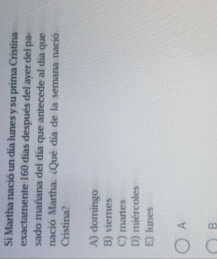 Si Martha nació un día lunes y su prima Cristina
exactamente 160 días después del ayer del pa-
sado mañana del día que antecede al día que
nació Martha. ¿Qué día de la semana nació
Cristina?
A) domingo
B) viemnes
C) martes
D) miércoles
E) lunes
A
B