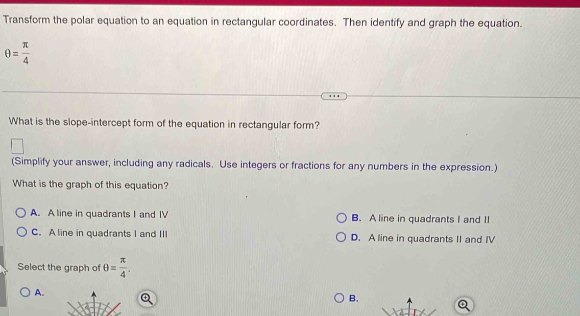 Transform the polar equation to an equation in rectangular coordinates. Then identify and graph the equation.
θ = π /4 
What is the slope-intercept form of the equation in rectangular form?
(Simplify your answer, including any radicals. Use integers or fractions for any numbers in the expression.)
What is the graph of this equation?
A. A line in quadrants I and IV B. A line in quadrants I and II
C. A line in quadrants I and III D. A line in quadrants II and IV
Select the graph of θ = π /4 .
A.
B.